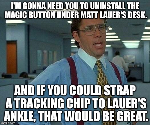 Somebody needs to monitor Lauer with a tracking chip | I'M GONNA NEED YOU TO UNINSTALL THE MAGIC BUTTON UNDER MATT LAUER'S DESK. AND IF YOU COULD STRAP A TRACKING CHIP TO LAUER'S ANKLE, THAT WOULD BE GREAT. | image tagged in memes,that would be great,matt lauer,sexual harassment,nbc news,chip | made w/ Imgflip meme maker