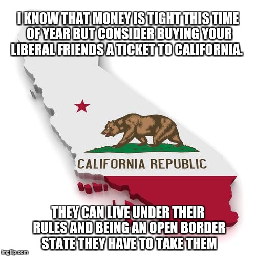 California | I KNOW THAT MONEY IS TIGHT THIS TIME OF YEAR BUT CONSIDER BUYING YOUR LIBERAL FRIENDS A TICKET TO CALIFORNIA. THEY CAN LIVE UNDER THEIR RULES AND BEING AN OPEN BORDER STATE THEY HAVE TO TAKE THEM | image tagged in california | made w/ Imgflip meme maker