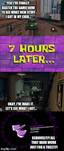 Saints Row: the Third - Funniest Moment | YES! I'VE FINALLY BEATEN THE GAME! NOW TO SEE WHAT NEW STUFF I GOT IN MY CRIB... OKAY, I'VE MADE IT. LET'S SEE WHAT I GOT... SERIOUSLY?! ALL THAT HARD WORK JUST FOR A TOILET?! | image tagged in funny,funny moment,saints row,saints row the third,toilet,toilet trouble | made w/ Imgflip meme maker