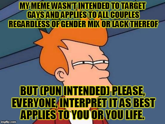 Futurama Fry Meme | MY MEME WASN'T INTENDED TO TARGET GAYS AND APPLIES TO ALL COUPLES REGARDLESS OF GENDER MIX OR LACK THEREOF BUT (PUN INTENDED) PLEASE, EVERYO | image tagged in memes,futurama fry | made w/ Imgflip meme maker