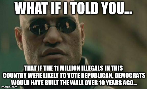 Tolerant, all inclusive "liberals", but only if you agree with them | WHAT IF I TOLD YOU... THAT IF THE 11 MILLION ILLEGALS IN THIS COUNTRY WERE LIKELY TO VOTE REPUBLICAN, DEMOCRATS WOULD HAVE BUILT THE WALL OVER 10 YEARS AGO... | image tagged in memes,matrix morpheus,trump,politics | made w/ Imgflip meme maker