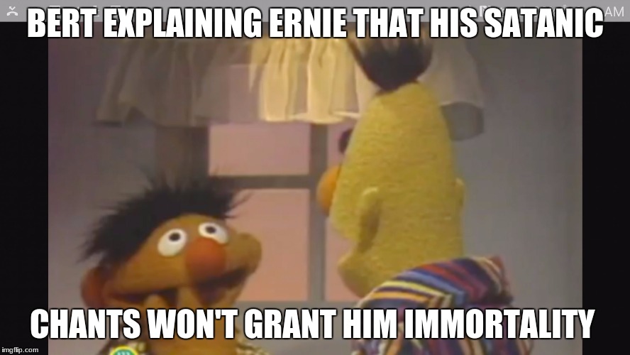 bert and ernie 1 | BERT EXPLAINING ERNIE THAT HIS SATANIC; CHANTS WON'T GRANT HIM IMMORTALITY | image tagged in bert and ernie 1 | made w/ Imgflip meme maker
