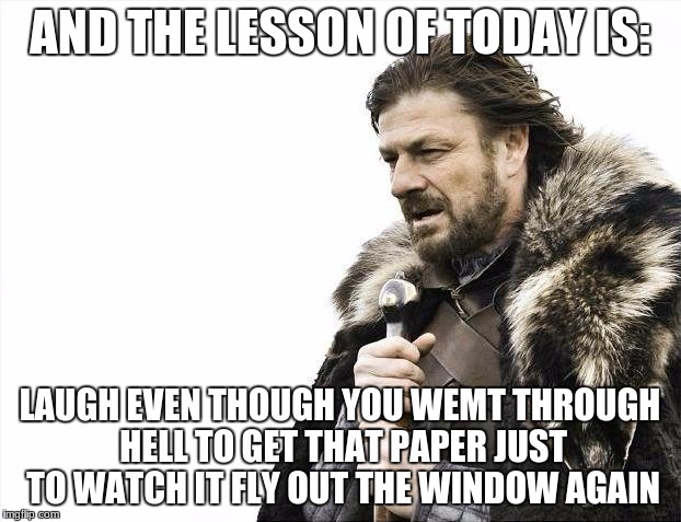 Brace Yourselves X is Coming Meme | AND THE LESSON OF TODAY IS:; LAUGH EVEN THOUGH YOU WEMT THROUGH HELL TO GET THAT PAPER JUST TO WATCH IT FLY OUT THE WINDOW AGAIN | image tagged in memes,brace yourselves x is coming | made w/ Imgflip meme maker