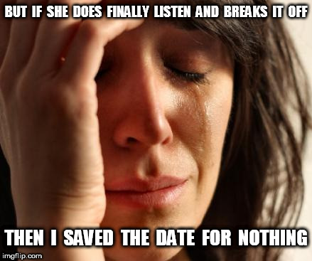 Crying Woman Saved The Date for Nothing | BUT  IF  SHE  DOES  FINALLY  LISTEN  AND  BREAKS  IT  OFF; THEN  I  SAVED  THE  DATE  FOR  NOTHING | image tagged in crying woman,crying,break-up,save the date | made w/ Imgflip meme maker