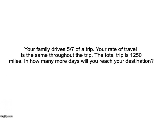 Please help me. This is the last question on my math test. Does anyone know how to do this? | Your family drives 5/7 of a trip. Your rate of travel is the same throughout the trip. The total trip is 1250 miles. In how many more days will you reach your destination? | image tagged in help me | made w/ Imgflip meme maker