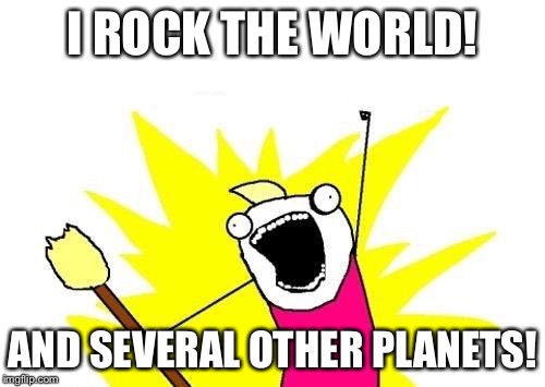 X All The Y Meme | I ROCK THE WORLD! AND SEVERAL OTHER PLANETS! | image tagged in memes,x all the y | made w/ Imgflip meme maker