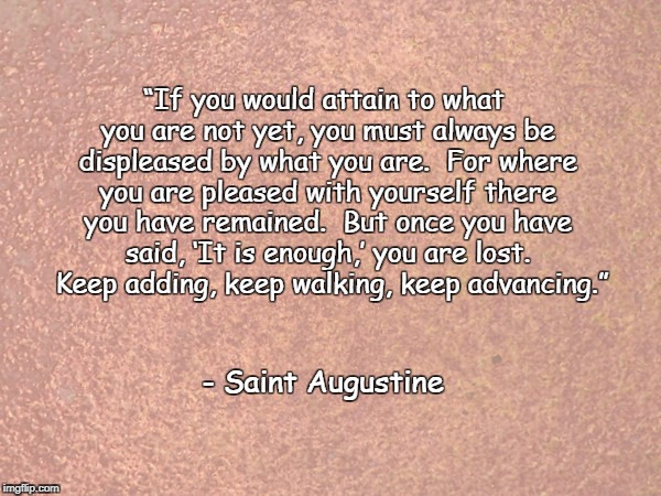 Saint Augustine Quote - ROSE GOLD | “If you would attain to what you are not yet, you must always be displeased by what you are.  For where you are pleased with yourself there you have remained.  But once you have said, ‘It is enough,’ you are lost.  Keep adding, keep walking, keep advancing.”; - Saint Augustine | image tagged in saint augustine quote - rose gold | made w/ Imgflip meme maker
