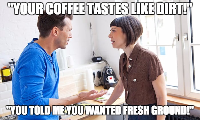 couple arguing | "YOUR COFFEE TASTES LIKE DIRT!"; "YOU TOLD ME YOU WANTED FRESH GROUND!" | image tagged in couple arguing | made w/ Imgflip meme maker