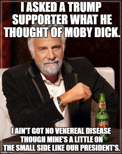 The Most Interesting Man In The World Meme | I ASKED A TRUMP SUPPORTER WHAT HE THOUGHT OF MOBY DICK. I AIN'T GOT NO VENEREAL DISEASE THOUGH MINE'S A LITTLE ON THE SMALL SIDE LIKE OUR PRESIDENT'S. | image tagged in memes,the most interesting man in the world | made w/ Imgflip meme maker