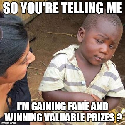 Third World Skeptical Kid Meme | SO YOU'RE TELLING ME I'M GAINING FAME AND WINNING VALUABLE PRIZES ? | image tagged in memes,third world skeptical kid | made w/ Imgflip meme maker