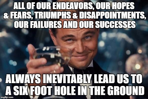 Life's A _____ And Then You ___ | ALL OF OUR ENDEAVORS, OUR HOPES & FEARS, TRIUMPHS & DISAPPOINTMENTS, OUR FAILURES AND OUR SUCCESSES; ALWAYS INEVITABLY LEAD US TO A SIX FOOT HOLE IN THE GROUND | image tagged in memes,leonardo dicaprio cheers,life and death,relax,drunk | made w/ Imgflip meme maker