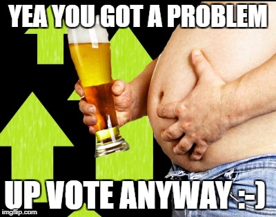 beer belly up vote | YEA YOU GOT A PROBLEM UP VOTE ANYWAY :-) | image tagged in beer belly up vote | made w/ Imgflip meme maker