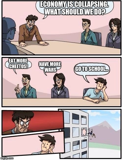 Boardroom Meeting Suggestion Meme | ECONOMY IS COLLAPSING. WHAT SHOULD WE DO? EAT MORE CHEETOS! HAVE MORE WARS GO TO SCHOOL... | image tagged in memes,boardroom meeting suggestion | made w/ Imgflip meme maker