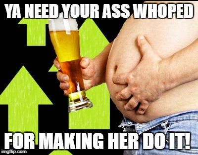beer belly up vote | YA NEED YOUR ASS WHOPED FOR MAKING HER DO IT! | image tagged in beer belly up vote | made w/ Imgflip meme maker