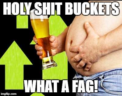 beer belly up vote | HOLY SHIT BUCKETS WHAT A F*G! | image tagged in beer belly up vote | made w/ Imgflip meme maker