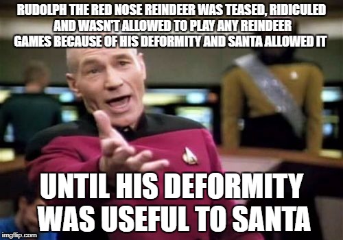 Let that sink in for a second...WTF!! | RUDOLPH THE RED NOSE REINDEER WAS TEASED, RIDICULED AND WASN'T ALLOWED TO PLAY ANY REINDEER GAMES BECAUSE OF HIS DEFORMITY AND SANTA ALLOWED IT; UNTIL HIS DEFORMITY WAS USEFUL TO SANTA | image tagged in memes,picard wtf | made w/ Imgflip meme maker