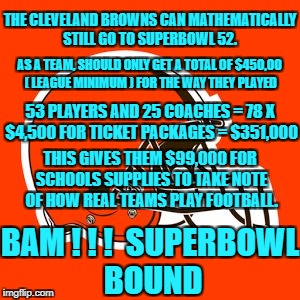 Cleveland Browns Superbowl 52 Bound | THE CLEVELAND BROWNS CAN MATHEMATICALLY STILL GO TO SUPERBOWL 52. AS A TEAM, SHOULD ONLY GET A TOTAL OF $450,00 ( LEAGUE MINIMUM ) FOR THE WAY THEY PLAYED; 53 PLAYERS AND 25 COACHES = 78 X $4,500 FOR TICKET PACKAGES = $351,000; THIS GIVES THEM $99,000 FOR SCHOOLS SUPPLIES TO TAKE NOTE OF HOW REAL TEAMS PLAY FOOTBALL. BAM ! ! !  SUPERBOWL BOUND | image tagged in cleveland browns,in it to see it | made w/ Imgflip meme maker