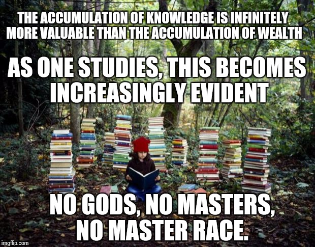 girl with books |  THE ACCUMULATION OF KNOWLEDGE IS INFINITELY MORE VALUABLE THAN THE ACCUMULATION OF WEALTH; AS ONE STUDIES, THIS BECOMES INCREASINGLY EVIDENT; NO GODS, NO MASTERS, NO MASTER RACE. | image tagged in girl with books | made w/ Imgflip meme maker