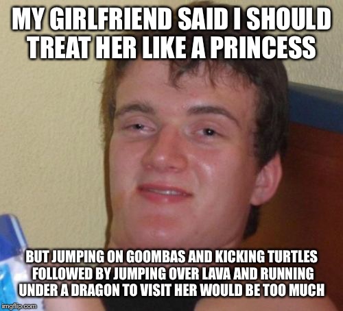 10 Guy Meme | MY GIRLFRIEND SAID I SHOULD TREAT HER LIKE A PRINCESS BUT JUMPING ON GOOMBAS AND KICKING TURTLES FOLLOWED BY JUMPING OVER LAVA AND RUNNING U | image tagged in memes,10 guy | made w/ Imgflip meme maker