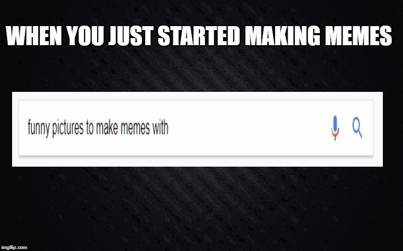 WHEN YOU JUST STARTED MAKING MEMES | image tagged in funny memes | made w/ Imgflip meme maker
