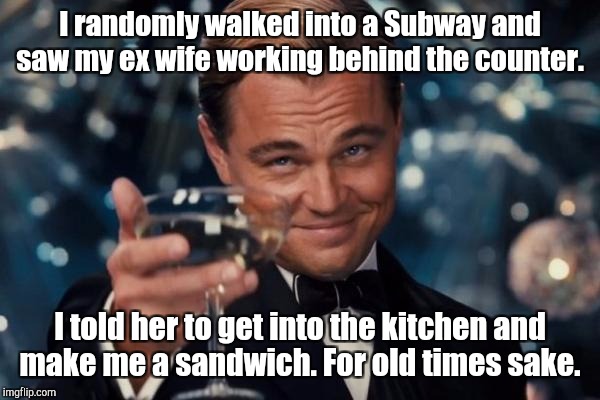 Leonardo Dicaprio Cheers Meme | I randomly walked into a Subway and saw my ex wife working behind the counter. I told her to get into the kitchen and make me a sandwich. Fo | image tagged in memes,leonardo dicaprio cheers | made w/ Imgflip meme maker