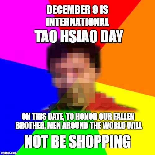 Dec 9 is International Tao Hsiao Day. Partners, please respect our wishes when we say we want to spend that day remembering him! | DECEMBER 9 IS; INTERNATIONAL; TAO HSIAO DAY; ON THIS DATE, TO HONOR OUR FALLEN BROTHER, MEN AROUND THE WORLD WILL; NOT BE SHOPPING | image tagged in tao hsiao day,tao hsiao,shopping,shops,black friday,cyber monday | made w/ Imgflip meme maker