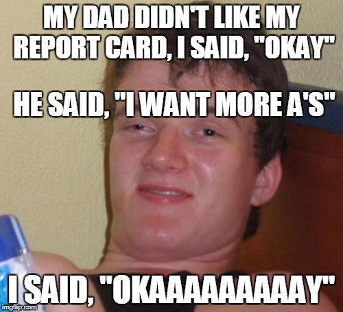 10 Guy Meme | MY DAD DIDN'T LIKE MY REPORT CARD, I SAID, "OKAY"; HE SAID, "I WANT MORE A'S"; I SAID, "OKAAAAAAAAAY" | image tagged in memes,10 guy | made w/ Imgflip meme maker