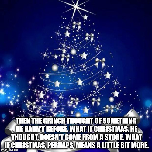 Merry Christmas  | THEN THE GRINCH THOUGHT OF SOMETHING HE HADN'T BEFORE. WHAT IF CHRISTMAS, HE THOUGHT, DOESN'T COME FROM A STORE. WHAT IF CHRISTMAS, PERHAPS, MEANS A LITTLE BIT MORE. | image tagged in merry christmas | made w/ Imgflip meme maker