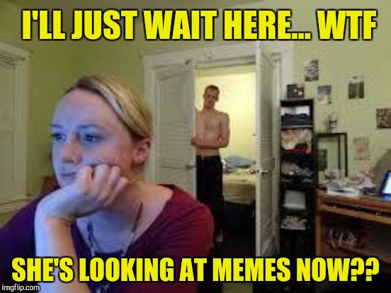 I'LL JUST WAIT HERE... WTF SHE'S LOOKING AT MEMES NOW?? | made w/ Imgflip meme maker