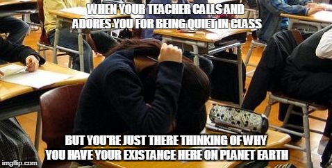 School Problems | WHEN YOUR TEACHER CALLS AND ADORES YOU FOR BEING QUIET IN CLASS; BUT YOU'RE JUST THERE THINKING OF WHY YOU HAVE YOUR EXISTANCE HERE ON PLANET EARTH | image tagged in school problems | made w/ Imgflip meme maker