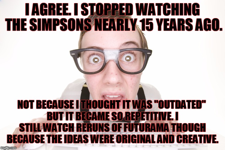 I AGREE. I STOPPED WATCHING THE SIMPSONS NEARLY 15 YEARS AGO. NOT BECAUSE I THOUGHT IT WAS "OUTDATED" BUT IT BECAME SO REPETITIVE. I STILL W | made w/ Imgflip meme maker