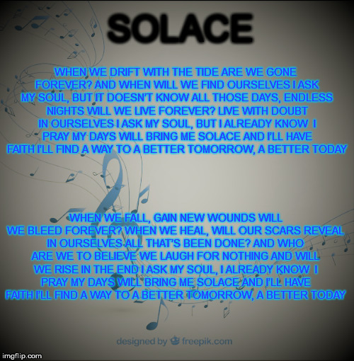 Solace | SOLACE; WHEN WE DRIFT WITH THE TIDE
ARE WE GONE FOREVER?
AND WHEN WILL WE FIND OURSELVES
I ASK MY SOUL, BUT IT DOESN’T KNOW
ALL THOSE DAYS, ENDLESS NIGHTS
WILL WE LIVE FOREVER?
LIVE WITH DOUBT IN OURSELVES
I ASK MY SOUL, BUT I ALREADY KNOW

I PRAY MY DAYS
WILL BRING ME SOLACE AND I’LL HAVE FAITH
I’LL FIND A WAY
TO A BETTER TOMORROW, A BETTER TODAY; WHEN WE FALL, GAIN NEW WOUNDS
WILL WE BLEED FOREVER?
WHEN WE HEAL, WILL OUR SCARS
REVEAL IN OURSELVES ALL THAT’S BEEN DONE?
AND WHO ARE WE TO BELIEVE
WE LAUGH FOR NOTHING
AND WILL WE RISE IN THE END
I ASK MY SOUL, I ALREADY KNOW

I PRAY MY DAYS
WILL BRING ME SOLACE AND I’LL HAVE FAITH
I’LL FIND A WAY
TO A BETTER TOMORROW, A BETTER TODAY | image tagged in peace | made w/ Imgflip meme maker