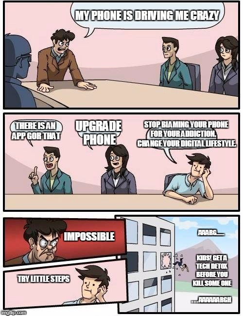 Boardroom Meeting Suggestion Meme | MY PHONE IS DRIVING ME CRAZY; STOP BLAMING YOUR PHONE FOR YOUR ADDICTION. 
    CHANGE YOUR DIGITAL LIFESTYLE. THERE IS AN APP GOR THAT; UPGRADE PHONE; AAARG......                  KIDS! GET A TECH DETOX BEFORE YOU KILL SOME ONE         . . . AAAAAARGH; IMPOSSIBLE; TRY LITTLE STEPS | image tagged in memes,boardroom meeting suggestion | made w/ Imgflip meme maker