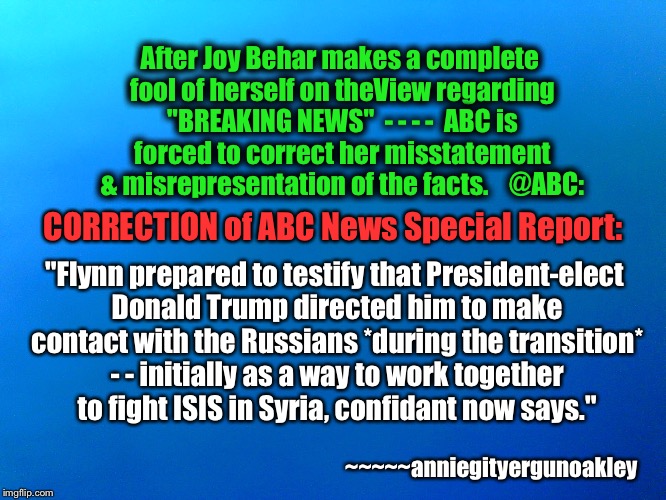 Joy Behar's rant & ABC's regret | After Joy Behar makes a complete fool of herself on theView regarding "BREAKING NEWS"  - - - -  ABC is forced to correct her misstatement & misrepresentation of the facts.    @ABC:; CORRECTION of ABC News Special Report:; "Flynn prepared to testify that President-elect Donald Trump directed him to make contact with the Russians *during the transition* - - initially as a way to work together to fight ISIS in Syria, confidant now says."; ~~~~~anniegityergunoakley | image tagged in joy behar makes it up as she goes,abc's breaking news correction,joy behar and her ignorant rants bereft of facts | made w/ Imgflip meme maker