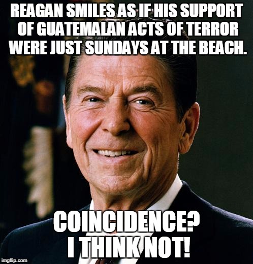 Ronald Reagan face | REAGAN SMILES AS IF HIS SUPPORT OF GUATEMALAN ACTS OF TERROR WERE JUST SUNDAYS AT THE BEACH. COINCIDENCE? I THINK NOT! | image tagged in ronald reagan face,terrorism,hypocrisy,evil,ronald reagan,guatemala | made w/ Imgflip meme maker