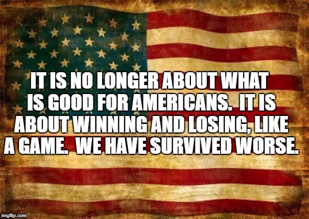 Old American Flag | IT IS NO LONGER ABOUT WHAT IS GOOD FOR AMERICANS.  IT IS ABOUT WINNING AND LOSING, LIKE A GAME.  WE HAVE SURVIVED WORSE. | image tagged in old american flag | made w/ Imgflip meme maker