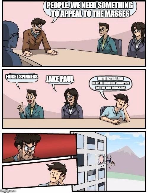 Boardroom Meeting Suggestion Meme | PEOPLE. WE NEED SOMETHING TO APPEAL TO THE MASSES; FIDGET SPINNERS; JAKE PAUL; INTELLECTUAL AND DEEP LITERATURE ANALYSIS ON THE OLD CLASSICS | image tagged in memes,boardroom meeting suggestion | made w/ Imgflip meme maker