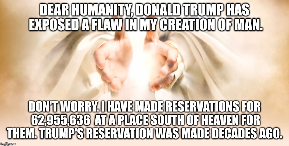 God | DEAR HUMANITY, DONALD TRUMP HAS EXPOSED A FLAW IN MY CREATION OF MAN. DON'T WORRY. I HAVE MADE RESERVATIONS FOR 62,955,636  AT A PLACE SOUTH OF HEAVEN FOR THEM. TRUMP'S RESERVATION WAS MADE DECADES AGO. | image tagged in trump,greed,fear,hate,nazi,fascist | made w/ Imgflip meme maker