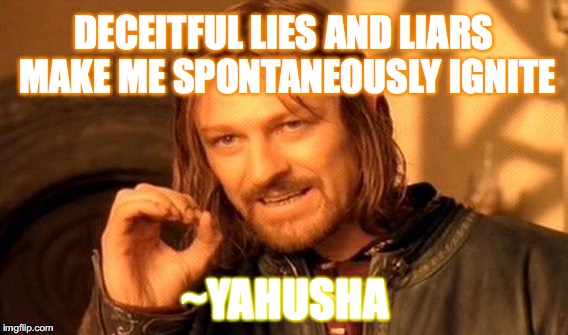 RIGHTEOUS ANGER
(as YAHUSHA for YAHUAH) | DECEITFUL LIES AND LIARS MAKE ME SPONTANEOUSLY IGNITE; ~YAHUSHA | image tagged in memes,one does not simply,yahusha,spontaneous combustion | made w/ Imgflip meme maker