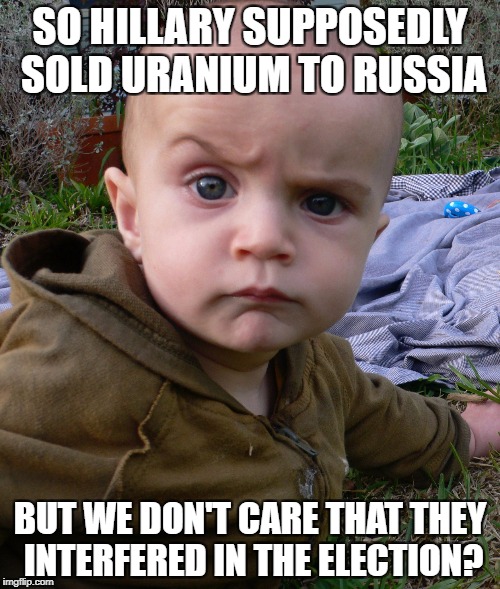 Very Skeptical Baby | SO HILLARY SUPPOSEDLY SOLD URANIUM TO RUSSIA; BUT WE DON'T CARE THAT THEY INTERFERED IN THE ELECTION? | image tagged in very skeptical baby | made w/ Imgflip meme maker