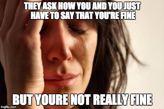 First World Problems Meme | THEY ASK HOW YOU AND YOU JUST HAVE TO SAY THAT YOU'RE FINE; BUT YOURE NOT REALLY FINE | image tagged in memes,first world problems | made w/ Imgflip meme maker