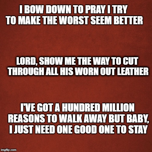 Blank Red Background | I BOW DOWN TO PRAY
I TRY TO MAKE THE WORST SEEM BETTER; LORD, SHOW ME THE WAY
TO CUT THROUGH ALL HIS WORN OUT LEATHER; I'VE GOT A HUNDRED MILLION REASONS TO WALK AWAY
BUT BABY, I JUST NEED ONE GOOD ONE TO STAY | image tagged in blank red background | made w/ Imgflip meme maker