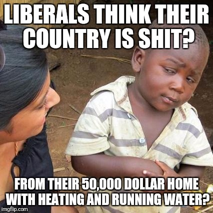 Third World Skeptical Kid Meme | LIBERALS THINK THEIR COUNTRY IS SHIT? FROM THEIR 50,000 DOLLAR HOME WITH HEATING AND RUNNING WATER? | image tagged in memes,third world skeptical kid | made w/ Imgflip meme maker