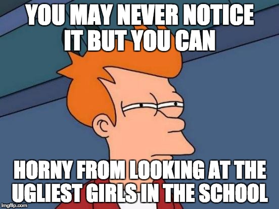 Futurama Fry | YOU MAY NEVER NOTICE IT BUT YOU CAN; HORNY FROM LOOKING AT THE UGLIEST GIRLS IN THE SCHOOL | image tagged in memes,futurama fry | made w/ Imgflip meme maker