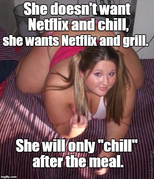 When you date a big woman... | She doesn't want Netflix and chill, she wants Netflix and grill. She will only "chill" after the meal. | image tagged in when fat girls said being curvy is cool,netflix,food,meal,chill,memes | made w/ Imgflip meme maker
