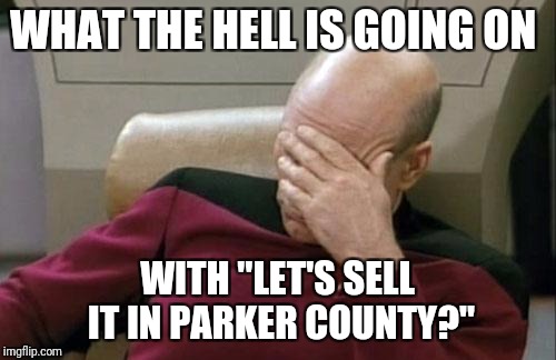 Captain Picard Facepalm Meme | WHAT THE HELL IS GOING ON; WITH "LET'S SELL IT IN PARKER COUNTY?" | image tagged in memes,captain picard facepalm | made w/ Imgflip meme maker
