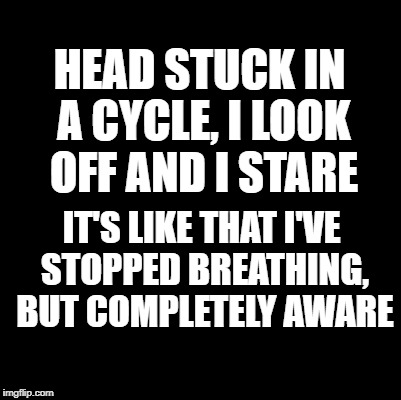 Blank | HEAD STUCK IN A CYCLE, I LOOK OFF AND I STARE; IT'S LIKE THAT I'VE STOPPED BREATHING, BUT COMPLETELY AWARE | image tagged in blank | made w/ Imgflip meme maker