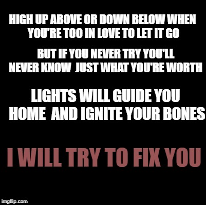Blank | HIGH UP ABOVE OR DOWN BELOW
WHEN YOU'RE TOO IN LOVE TO LET IT GO; BUT IF YOU NEVER TRY YOU'LL NEVER KNOW 
JUST WHAT YOU'RE WORTH; LIGHTS WILL GUIDE YOU HOME 
AND IGNITE YOUR BONES; I WILL TRY TO FIX YOU | image tagged in blank | made w/ Imgflip meme maker