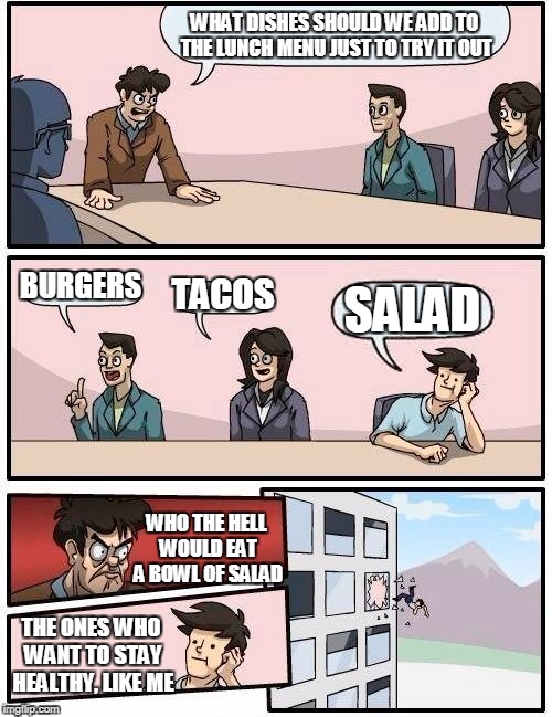 Boardroom Meeting Suggestion | WHAT DISHES SHOULD WE ADD TO THE LUNCH MENU JUST TO TRY IT OUT; BURGERS; TACOS; SALAD; WHO THE HELL WOULD EAT A BOWL OF SALAD; THE ONES WHO WANT TO STAY HEALTHY, LIKE ME | image tagged in memes,boardroom meeting suggestion | made w/ Imgflip meme maker