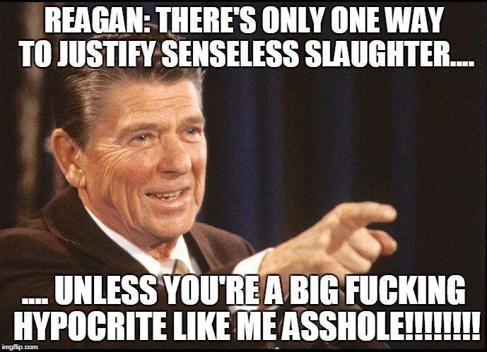 RONALD REAGAN POINTING | REAGAN: THERE'S ONLY ONE WAY TO JUSTIFY SENSELESS SLAUGHTER.... .... UNLESS YOU'RE A BIG FUCKING HYPOCRITE LIKE ME ASSHOLE!!!!!!!! | image tagged in ronald reagan pointing,hypocrisy | made w/ Imgflip meme maker